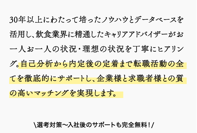 30年以上にわたって培ったノウハウとデータベースを活用し、飲食業界に精通したキャリアアドバイザーがお一人お一人の状況・理想の状況を丁寧にヒアリング。自己分析から内定後の定着まで転職活動の全てを徹底的にサポートし、企業様と求職者様との質の高いマッチングを実現します。\選考対策〜入社後のサポートも完全無料！/