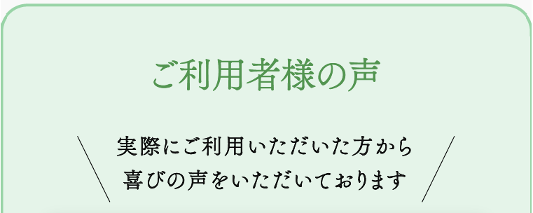 ご利用者様の声 実際にご利用いただいた方から喜びの声をいただいております