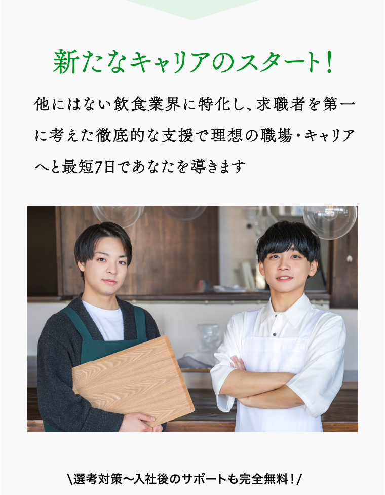 新たなキャリアのスタート！ 他にはない飲食業界に特化し、求職者を第一に考えた徹底的な支援で理想の職場・キャリアへと最短7日であなたを導きます \選考対策〜入社後のサポートも完全無料！/