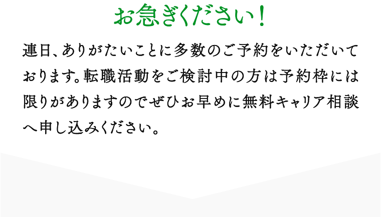 お急ぎください！ 連日、ありがたいことに多数のご予約をいただいております。転職活動をご検討中の方は予約枠には限りがありますのでぜひお早めに無料キャリア相談へ申し込みください。