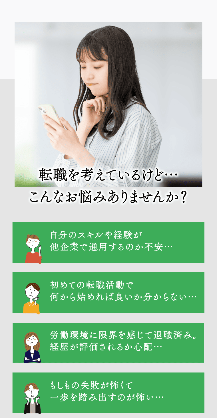 転職を考えているけど…こんなお悩みありませんか？ 自分のスキルや経験が他企業で通用するのか不安… 初めての転職活動で何から始めれば良いか分からない… 労働環境に限界を感じて退職済み。経歴が評価されるか心配… もしもの失敗が怖くて一歩を踏み出すのが怖い…