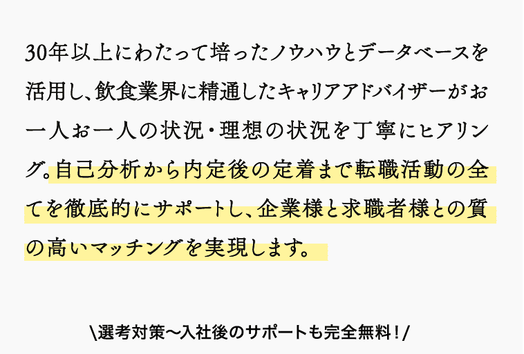 30年以上にわたって培ったノウハウとデータベースを活用し、飲食業界に精通したキャリアアドバイザーがお一人お一人の状況・理想の状況を丁寧にヒアリング。自己分析から内定後の定着まで転職活動の全てを徹底的にサポートし、企業様と求職者様との質の高いマッチングを実現します。\選考対策〜入社後のサポートも完全無料！/