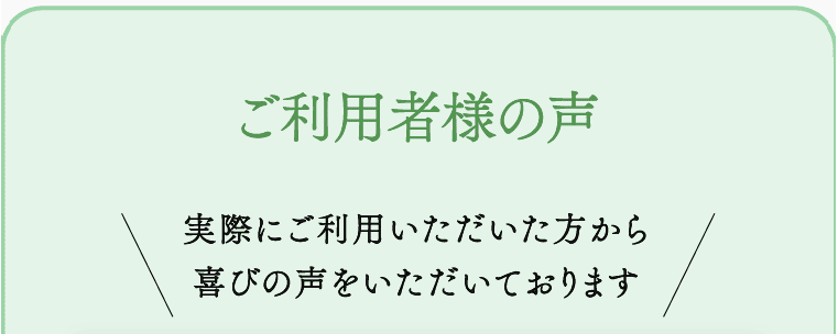 ご利用者様の声 実際にご利用いただいた方から喜びの声をいただいております
