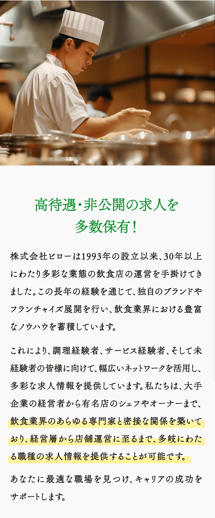 高待遇・非公開の求人を多数保有！株式会社ビローは1993年の設立以来、30年以上にわたり多彩な業態の飲食店の運営を手掛けてきました。この長年の経験を通じて、独自のブランドやフランチャイズ展開を行い、飲食業界における豊富なノウハウを蓄積しています。 これにより、調理経験者、サービス経験者、そして未経験者の皆様に向けて、幅広いネットワークを活用し、多彩な求人情報を提供しています。私たちは、大手企業の経営者から有名店のシェフやオーナーまで、飲食業界のあらゆる専門家と密接な関係を築いており、経営層から店舗運営に至るまで、多岐にわたる職種の求人情報を提供することが可能です。あなたに最適な職場を見つけ、キャリアの成功をサポートします。