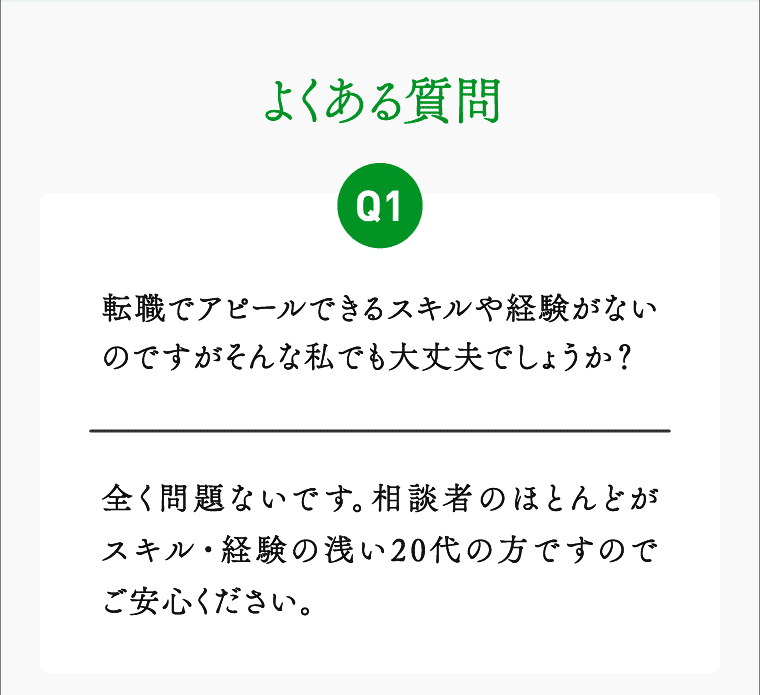 よくある質問 01 転職でアピールできるスキルや経験がないのですがそんな私でも大丈夫でしょうか？ 全く問題ないです相談者のほとんどがスキル・経験の浅い20代の方ですのでご安心ください。
