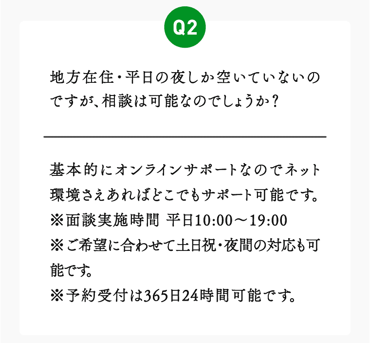 02 地方在住・平日の夜しか空いていないのですが、相談は可能なのでしょうか？基本的にオンラインサポートなのでネット環境さえあればどこでもサポート可能です。※面談実施時間 平日10:00～19:00
※ご希望に合わせて土日祝・夜間の対応も可能です。※予約受付は365日24時間可能です。