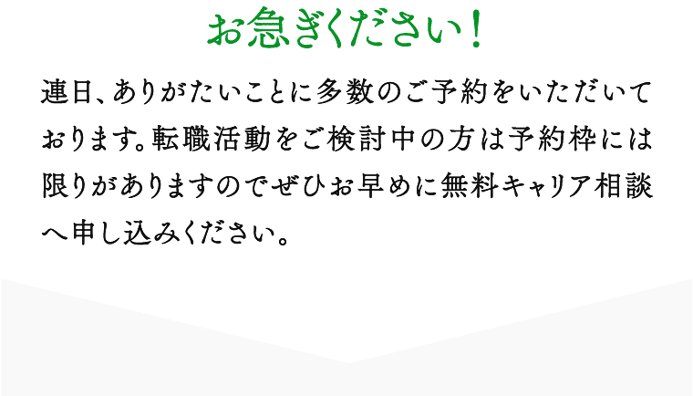 お急ぎください！ 連日、ありがたいことに多数のご予約をいただいております。転職活動をご検討中の方は予約枠には限りがありますのでぜひお早めに無料キャリア相談へ申し込みください。